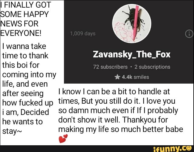 I FINALLY GOT
SOME HAPPY
NEWS FOR
EVERYONE!
I wanna take
time to thank Zavansky_The_Fox
this boi for
coming into my
life, and even
after seeing I know I can be a bit to handle at
how fucked up
times, But you still do it. I love you
íam, Decided so damn much even if lfl probably
he wants to don't show it well. Thankyou for
stay» making my life so much better babe
S'