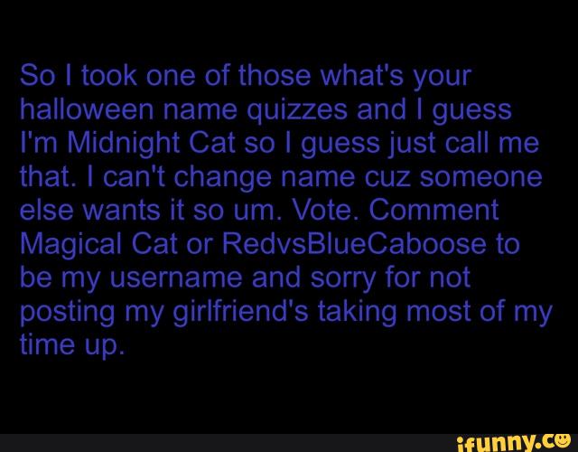 halloween name quizzes and I guess
I'm Midnight Cat so I guess just call me
that. I can't change name cuz someone
else wants it so um. Vote. Comment
Magical Cat or RedvsBlueCaboose to
be my username and sorry for not
posting girlfriend's taking most of