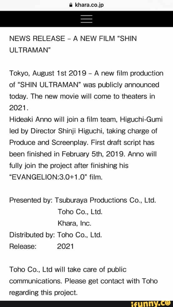 NEWS RELEASE
-
A NEW FILM “SHIN
ULTRAMAN"
Tokyo. August 1st 2019
,
A new film production
of "SHIN ULTRAMAN" was publicly announced
today. The new movie will come 10 theaters in
2021.
Hideaki Anno will join a film team, Higuchi-Gumi
led by Director Shinji Higuchi, taking charge of
Produce and Screenplay. First draft script has
been finished in February 5th, 2019. Anno will
fully join (he project after finishing his
“EVANGELION:3.0+1.0" film.
Presented by: Tsubuvaya Productions Co., Ltd.
Toho Co., Ltd.
Khara, Inc.
Distributed by: Toho Co., Ltd.
Release: 2021
Toho Co., Ltd will lake care of public
communications. Please get comact with Toho
regarding this project.