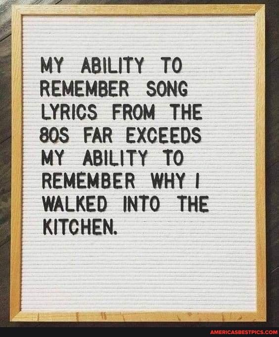 MY ABILITY TO REMEMBER SONG LYRICS FROM THE FAR EXCEEDS MY ABILITY TO
REMEMBER WHY WALKED INTO THE KITCHEN.