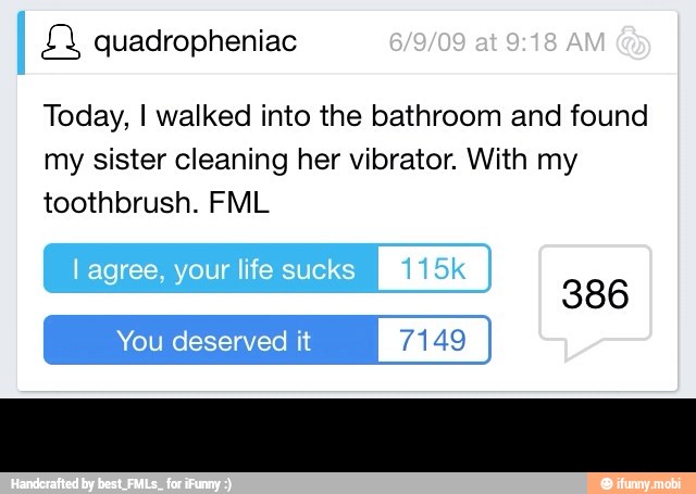 Today, I walked into the bathroom and found
my sister cleaning her vibrator. With my
toothbrush. FML
You deserved it 7149 -