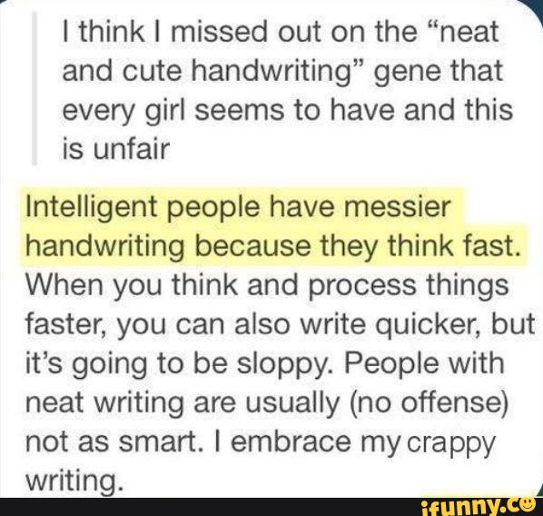 ‘
I thinkl missed out on the “neat
and cute handwriting” gene that
every girl seems to have and this
is unfair
Intelligent people have messier
handwriting because they think fast.
When you think and process things
faster, you can also write quicker, but
it’s going to be sloppy. People with
neat writing are usually (no offense)
not as smart. I embrace my crappy
writing.
A