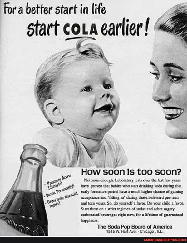 for a better start in life start coLa carlier!
Howsoon too soon?
Not s00n cnoagh. Laborstory,tosts over tho laxt Sow yous have proven that babies who stant deinking soda during that formative period have a much higher chance of gaining acceptance and "fitting during those awkward pre-teen and teen years. So, do yourself a favor. Do your child a favor.
Start them on a strict regimen of sodas and otber sugary carbonated beverages right now, fr lifetime of guaranteed
Soda Pop Board of America
1815 W. Marl Avo. Chicago ILL
