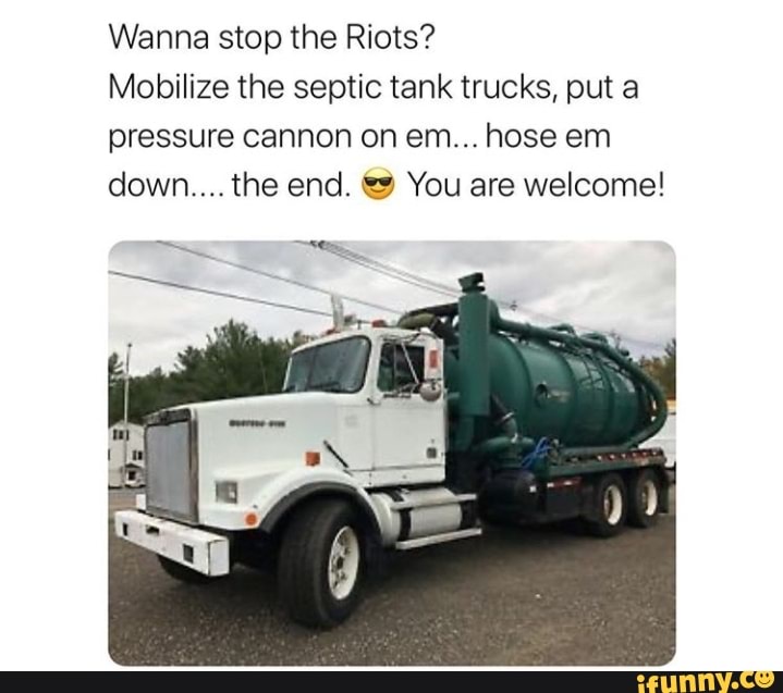 Wanna stop the Riots?
Mobilize the septic tank trucks, put a
pressure cannon on em... hose em