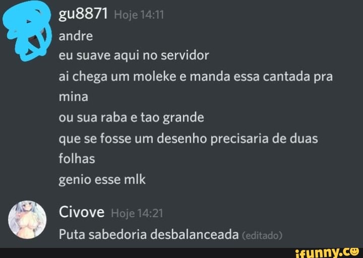 gu8871
andre
eu suave aqui no servidor
ai chega um moleke e manda essa cantada pra mina
ou sua raba e tao grande
que se fosse um desenho precisaria de duas folhas
genio esse mlk
Civove
Puta sabedoria desbalanceada