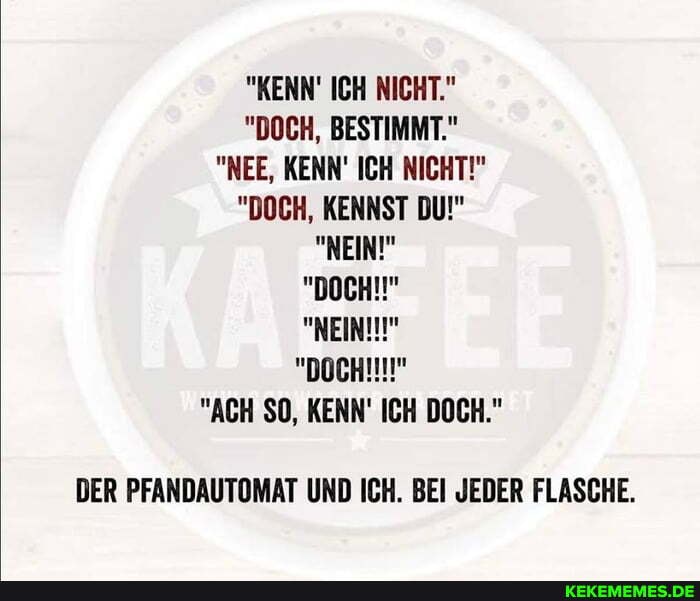 "KENN ICH NICHT."
"DOCH, BESTIMMT."
"NEE, KENN' ICH NICHT!"
"DOCH, KENNST DU!"
"NEIN!"
"DOCH!!"
"NEIN!"
"ACH SO, KENN' ICH DOCH."
DER PFANDAUTOMAT UND ICH. BEI JEDER FLASCHE.