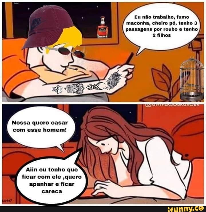 Eu não trabalho, fumo
maconha, cheiro pó, tenho 3
passagens por roubo e tenho
2 filhos
Nossa quero casar
com esse homem!
Aiin eu tenho que
ficar com ele ,quero
apanhar e ficar