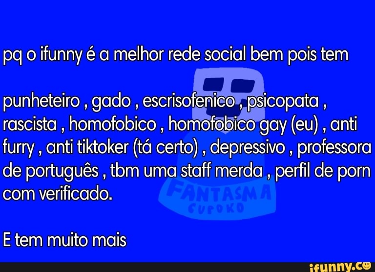pq o ifunny é a melhor rede social bem pois tem
punheteiro , gado , escrisofenico , psicopata , rascista , homofobico , homofobico gay (eu), anti furry, anti tiktoker (tá certo) , depressivo , professora de português , tom uma staff merda , perfil de pom com verificado.
E tem muito mais