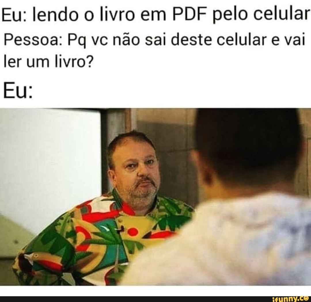 Eu: lendo o livro em PDF pelo celular
Pessoa: Pq vc não sai deste celular e val ler um livro?
EU: