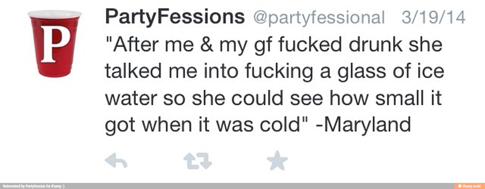 "After me my gf fucked drunk she
talked me into fucking a glass of ice
water so she could see how small it
got when it was cold" -Maryland