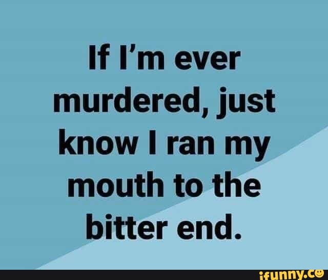 If I'm ever murdered, just know ran my mouth to the bitter end. - iFunny