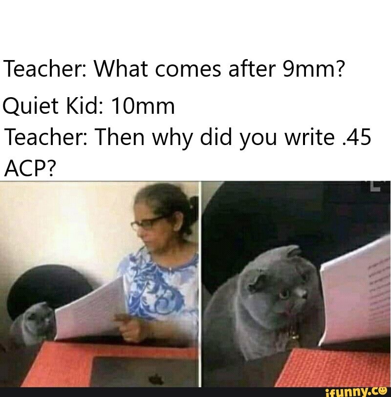 Teacher: What comes after
ACP?
Quiet Kid: 10mm
Teacher: Then why did you write .45