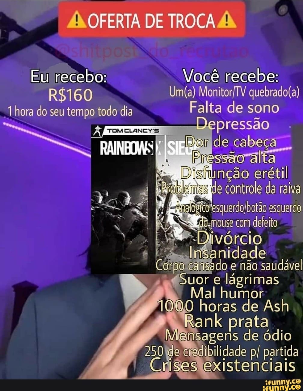 OFERTA DE TROCA
Eu recebo: Você recebe:
Uma)
60 hora do seu tempo todo dia Falta de sono
TOMELANCY'S jog de cabeça ssao ralta controle da raiva quero esquerdo
o.nouse com defeito
ES
e não saudável idade
Suor e lágrimas
umor horas de Ash
Rank prata
250 (de medibilidade p/ partida existenciais
sunnvy.co