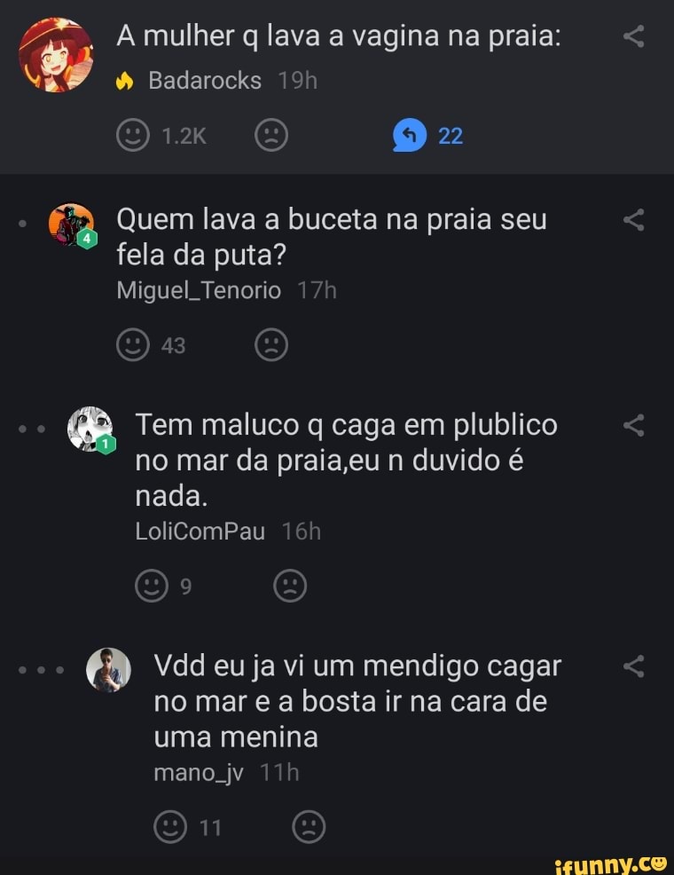 A mulher q lava a vagina na praia: <
Badarocks
22
Quem lava a buceta na praia seu fela da puta?
Miguel Tenorio
Tem maluco caga em plublico no mar da praia,eu n duvido é nada.
LolicomPau
Vdd eu ja vi um mendigo cagar no mar e a bosta ir na cara de uma menina mano. jv
