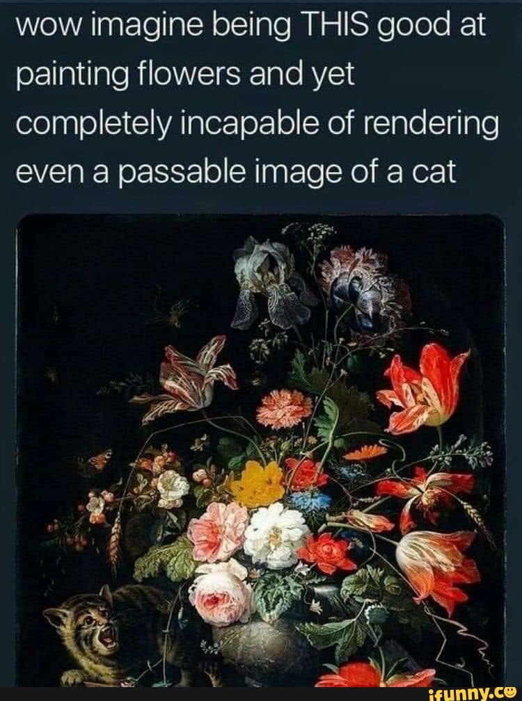 wow imagine being THIS good at
painting flowers and yet
completely incapable of rendering
even a passable image of a cat