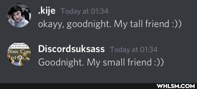 ckije day at 1.
okayy, goodnight. My tall friend
Blase Gym
Discordsuksass
Goodnight. My small friend