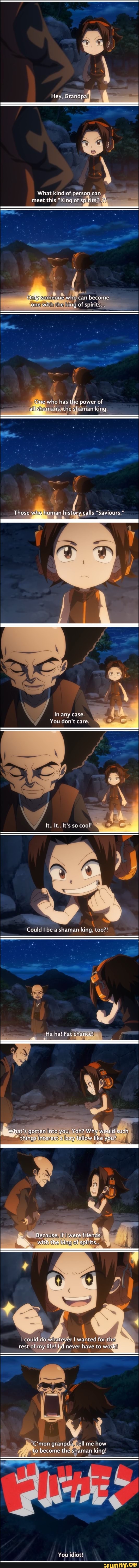 Hey, Grandpa!
What kind of person can meet this "King of spirits'..?!
Onlygsomeone who can become one with the king of spirits.
One who has the power of
alygshamans, the shaman king
Those who human history calls "Saviours."
id
In any case
You don't care
It. It. It's so cool!
Could be a shaman king, too?!
Ha ha! Fat chance!
What's gotten into you, Yoh? Why would such things interest a lazy fellow like you?
CS
Because, if I were friends with the king of spirits
could do whatever I wanted for the rest of my life! I'd never have to work!
Cimon granpda, ell me how to become the shaman king!
You idiot!