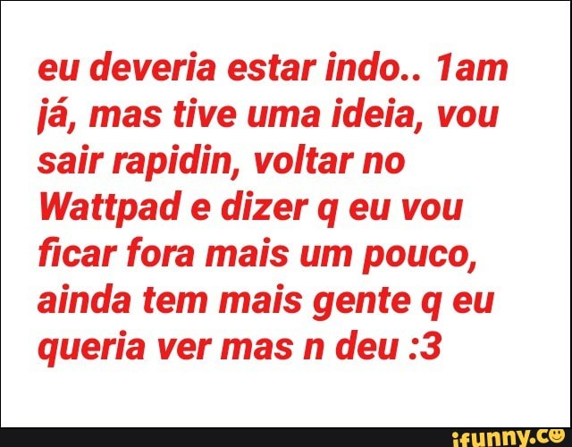 eu deveria estar indo.. 1am
já, mas tive uma ideia, vou
sair rapidin, voltar no
Wattpad e dizer q eu vou
ficar fora mais um pouco,
ainda tem mais gente q eu
queria ver mas n deu :3