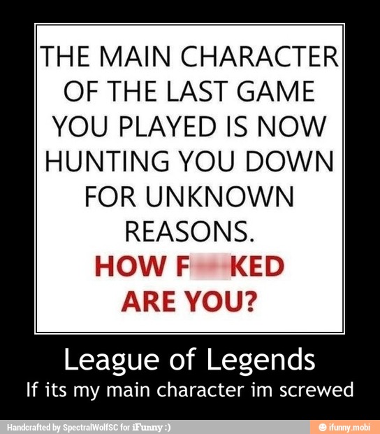 THE MAIN CHARACTER
OF THE LAST GAME
YOU PLAYED IS NOW
HUNTING YOU DOWN
FOR UNKNOWN
REASONS.
HOW F- KED
ARE YOU?
League of Legends
If its my main character im screwed - League of Legends
If its my main character im screwed
