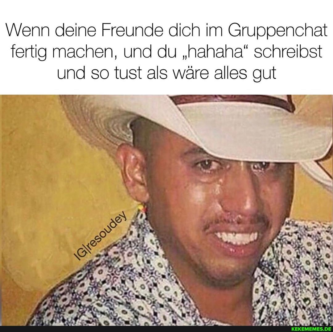 Wenn deine Freunde dich im Gruppenchat
fertig machen, und du "hahaha" schreibst und so tust als wäre alles gut
