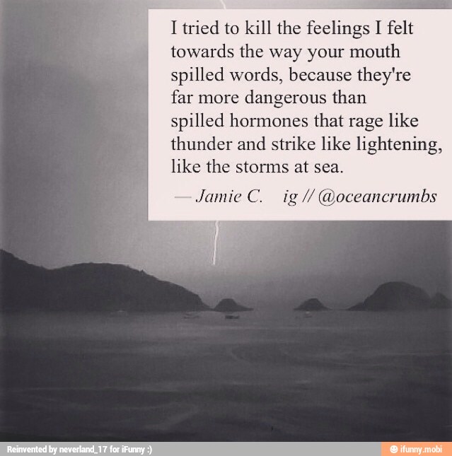 I tried to kill the feelings I felt
towards the way your mouth
spilled words, because they're
far more
dangerous than
spilled hormones that rage like
thunder and
strike like lightening,
like the storms at sea.
'eancrumbs