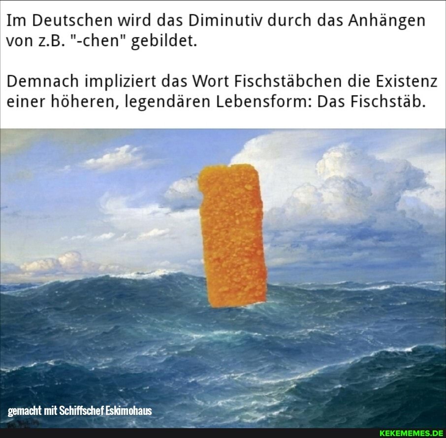 Im Deutschen wird das Diminutiv durch das Anhängen von z.B. "-chen" gebildet.
Demnach impliziert das Wort Fischstäbchen die Existenz einer höheren, legendären Lebensform: Das Fischstäb.
gemacht mit Schiffschef Eskimohaus -