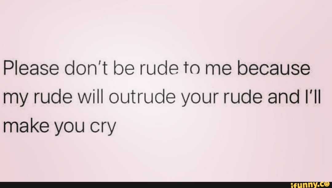 Please don't be rude to me because my rude will outrude your rude and I