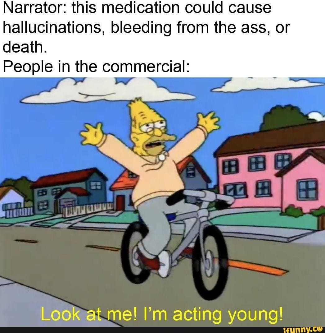 Narrator: this medication could cause
hallucinations, bleeding from the ass, or
death.
People in the commercial:
Lad
Look at me! I'm acting young!