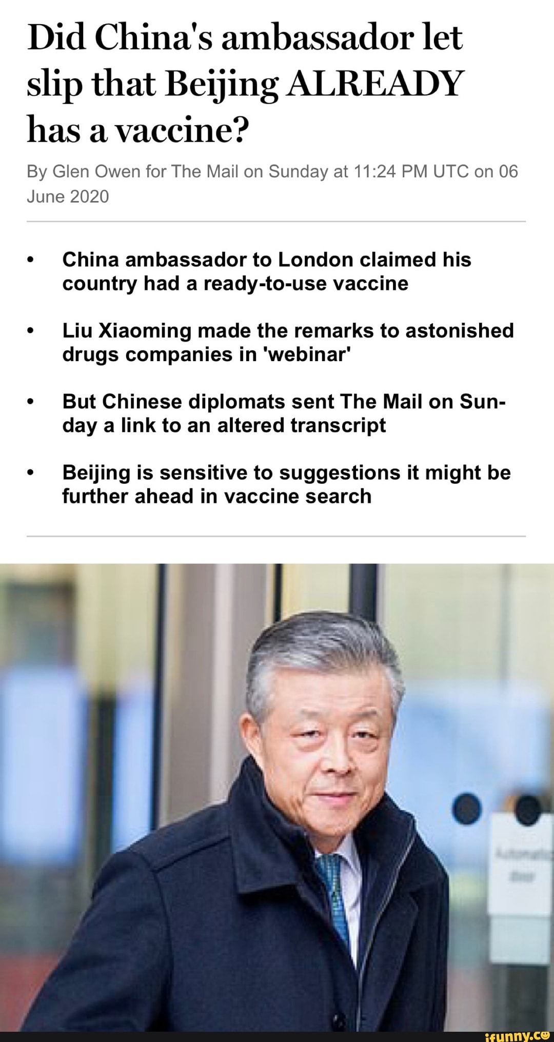 Did China's ambassador let
slip that Beijing ALREADY
has a
vaccine?
By Glen Owen for The Mail on Sunday at 11:24 PM UTC on 06
June 2020
China ambassador to London claimed his
country had a ready-to-use vaccine
Liu Xiaoming made the remarks to astonished
drugs companies in 'webinar'
But Chinese diplomats sent The Mail on Sun-
day a link to an altered transcript
Beijing is sensitive to suggestions it might be
further ahead in vaccine search