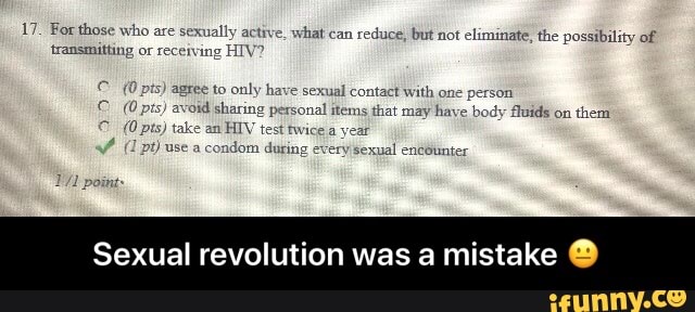 17. For those who are sexually active, what can
reduce, but not eliminate, the possibility of
transmitting or receiving HIV?
pts) agree to only have sexual contact with one person
(0 pts) avoid sharing personal items that may have body fluids on
them
(Opts) HIV test twice a
-ondom during ery sexual encounter
Sexual revolution was a mistake O - Sexual revolution was a mistake π