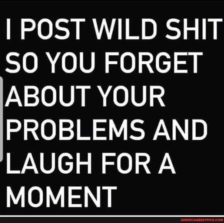 I POST WILD SHIT SO YOU FORGET ABOUT YOUR PROBLEMS AND LAUGH FORA MOMENT