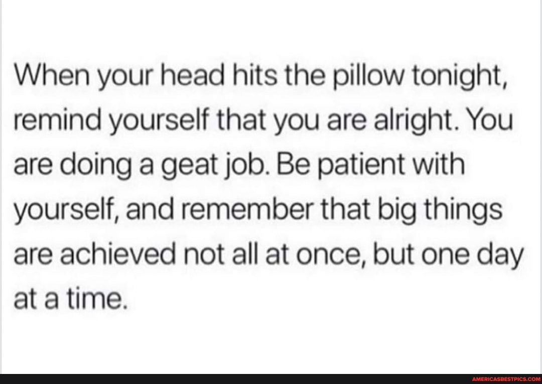 When your head hits the pillow tonight, remind yourself that you are alright. You are doing a geat job. Be patient with yourself, and remember that big things are achieved not all at once, but one day at a time.