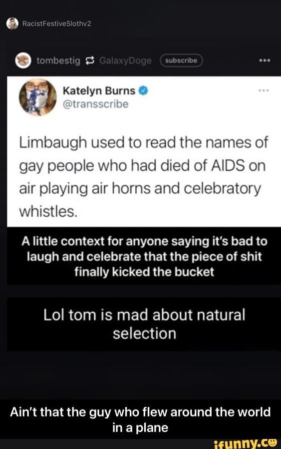 aN
lembesng
Katelyn Burns
Limbaugh used to read the names of gay people who had died of AIDS on air playing air horns and celebratory whistles.
A little context for anyone saying it's bad to laugh and celebrate that the piece of shit finally kicked the bucket
Lol tom is mad about natural selection
Ain't that the guy who flew around the world in plane - Ain’t that the guy who flew around the world in a plane