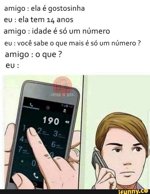 amigo ela é gostosinha
eu: elatem 14 anos
amigo idade é só um número
você sabe o que mais é só um
número amigo: o que?