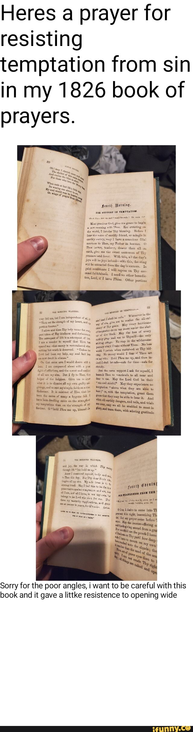 Heres a prayer for resisting temptation from sin in my 1826 book of prayers.
of Thy
'With tis, dae
vith ths, she sting the days corrows, Tn conidenee will repese 'Thy env.
faithttine's. Iced no other bonedic tave Thine. Other portion
at the of Leas,
Thy
we to Thyste-the only tho wildornese
my soul ny gg, No would T mo fear 'Thow ad then lold Thow mo wp, ad then ine ed fe-ente for me -afe for
ho
ngs ad t2ast my epla fit the eanse of many bygane
"abo wlut they ate able to itk the temptation, grant then, ave ling the ay bosble to and And ave uen ling on the ger oud and than ow the'strngt of we al be enabled to mect in
ppwcanapxnas THE?
to come into is night, besecing Thy
3% come before
Sorry for the poor angles, i want to be careful with this book and it gave littke resistence to opening wide