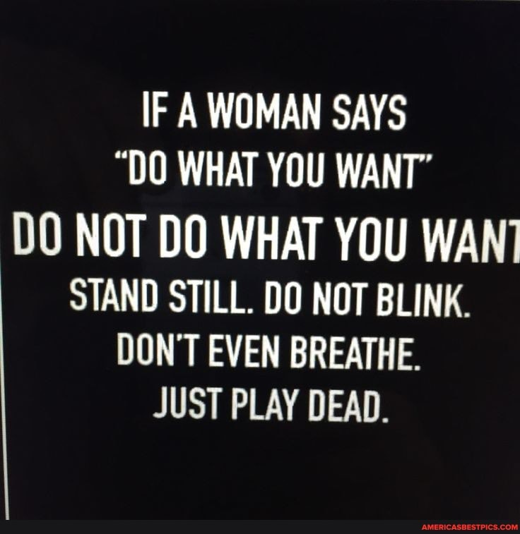 IF A WOMAN SAYS
"DO WHAT YOU WANT"
DO NOT DO WHAT YOU WANT STAND STILL. DO NOT BLINK.
DON'T EVEN BREATHE.
JUST PLAY DEAD.