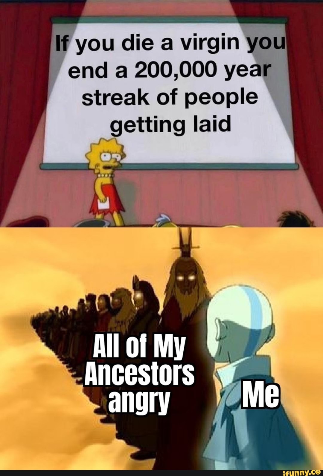 f you die a virgin ya
end a 200,000 year
streak of people
getting laid
Ancestors angry