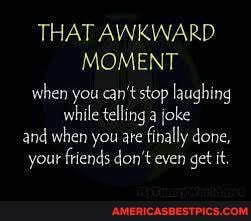 THAT AWKWARD MOMENT when you can't stop laughing while telling a joke and when you ate finally done, your friends don't even get it
