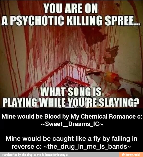 YOU ARE ON
A PSYCHOTIC KILLING SPREE...
Mine would be Blood by My Chemical Romance c:
-Sweet Dreams IC-
Mine would be caught like a fly by falling in
reverse c: -the drug in me is bands- - Mine would be caught like a fly by falling in reverse c: ~the_drug_in_me_is_bands~