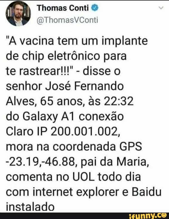 Thomas Conti
(1 ThomasVYCont
"A vacina tem um implante de chip eletrônico para
te rastrear!!!" - disse o senhor José Fernando
Alves, 65 anos, &s do Galaxy conexão
Claro IP 200.001.002, mora na coordenada GPS
-23.19,-46.88, pai da Maria, comenta no UOL todo dia com internet explorer e Baidu instalado