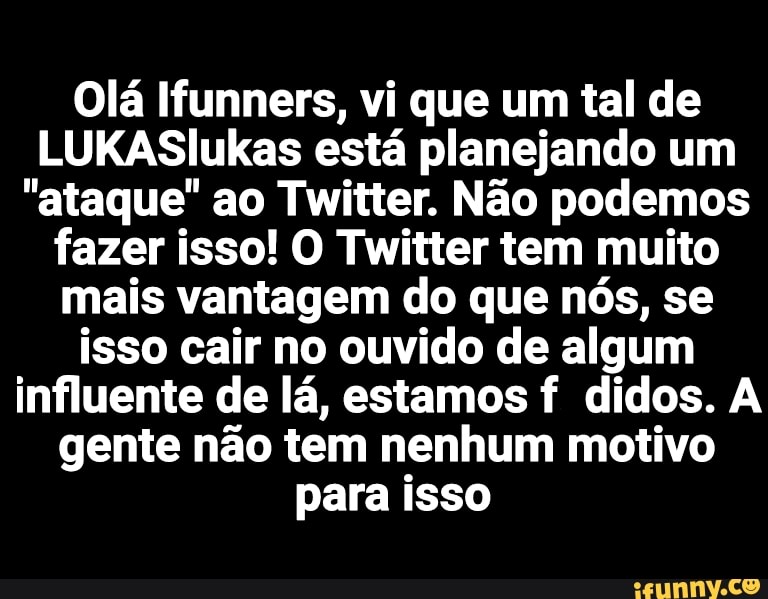 Olá Ifunners, vi que um tal de
LUKASlIukas está planejando um
"ataque" ao Twitter. Não podemos fazer isso! O Twitter tem muito mais vantagem do que nós, se isso cair no ouvido de algum influente de lá, estamos f didos. A gente não tem nenhum motivo para isso