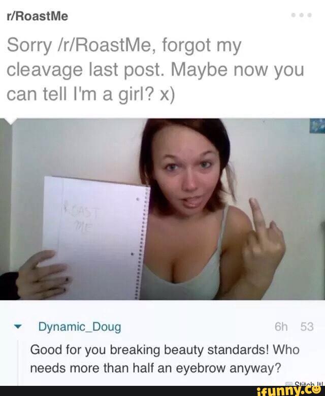 r/RoastMe
Sorry /r/RoastMe, forgot my
cleavage last post. Maybe now you
can tell I'm a girl? x)
'
Dynamichoug «sv
Good for you breaking beauty standards! Who
needs more than half an eyebrow anyway?
mm. m