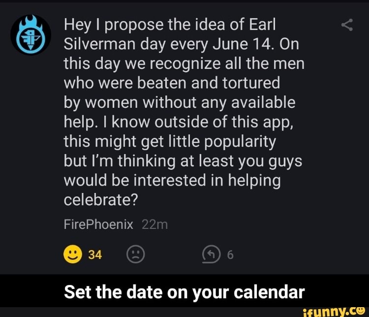 Hey I propose the idea of Earl
Silverman day every June 14. On this day we recognize all the men who were beaten and tortured
by women without any available help. I know outside of this app, this might get little popularity but I'm thinking at least you guys would be interested in helping celebrate?
FirePhoenix
34
6
Set the date on your calendar