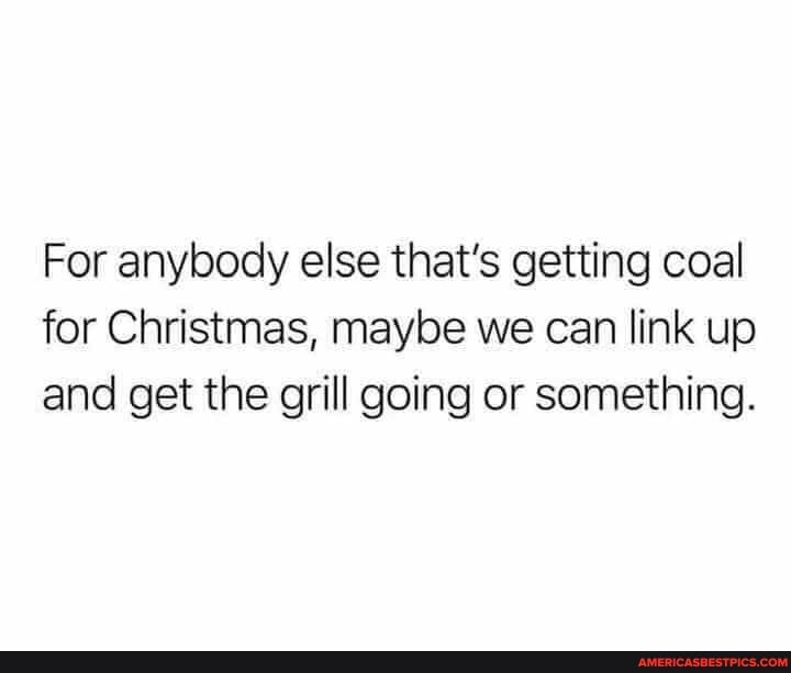 For anybody else that's getting coal for Christmas, maybe we can link up and get the grill going or something.