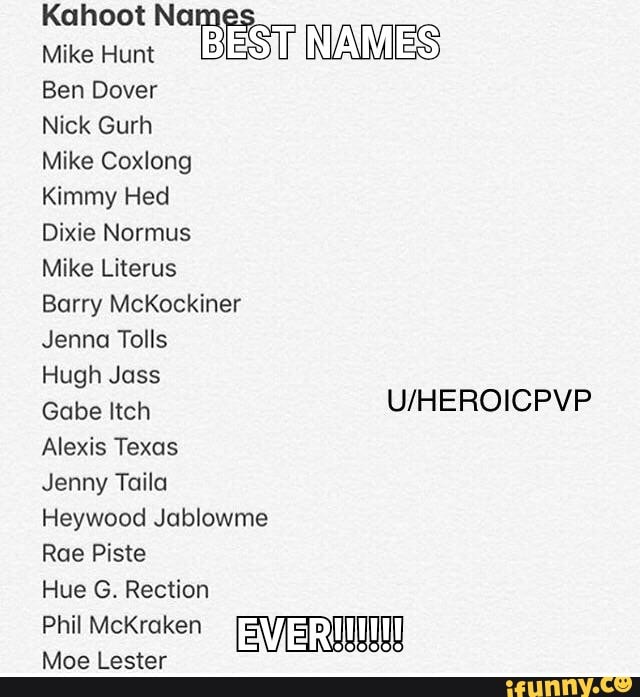 Kahoot No II
Mike Hum
lªg? Wªs
Ben Dover
Nick Gurh
Mike Coxlong
Kimmy Hed
Dixie Normus
Mike Líterus
Barry McKockiner
Jenna Tolls
Hugh Joss
Gabe Itch
U/HEROICPVP
Alexis Texas
Jenny Taila
Heywood Jablowme
Roe Piste
Hue G. Rection
PhilMcKraken EVER'UUUUU
Moe Lester