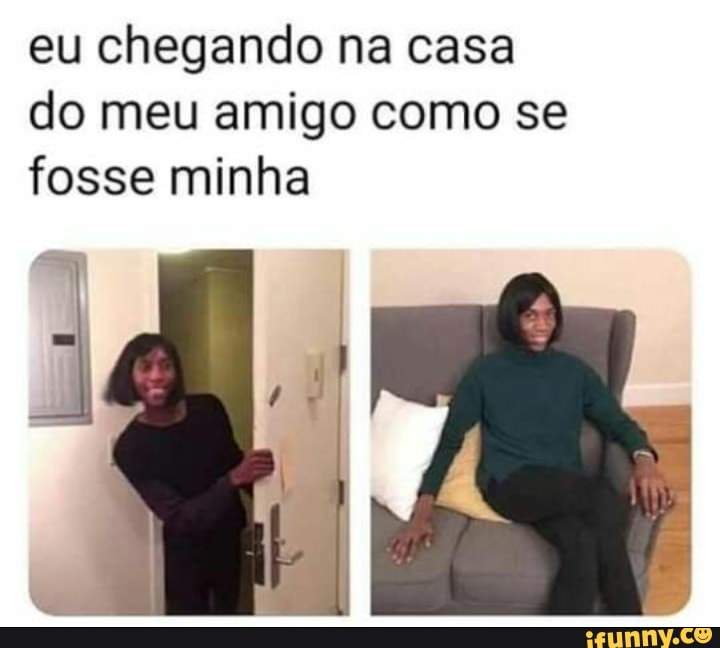 eu chegando na casa
do meu amigo como se
fosse minha