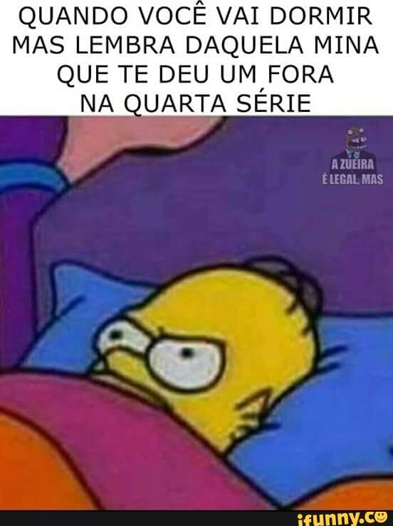 QUANDO VOCÊ VAI DORMIR
MAS LEMBRA DAQUELA MINA
QUE TE DEU UM FORA
NA QUARTA SERIE