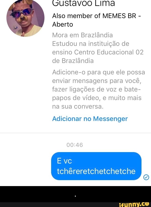 tustavoo LIMa
Also member of MEMES BR
Aberto
Mora em Brazlândia
Estudou na instituição de
ensino Centro Educacional 02
de Brazlândia
Adicione-o para que ele possa
enviar mensagens para você,
fazer ligações de voz e bate-
papos de vídeo, e muito mais
na sua conversa.
Adicionar no Messenger
tchêreretchetchetche - .