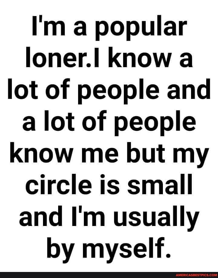 I'm a popular loner.II Know a lot of people and a lot of people know me but my circle is small and I'm usually by myself.