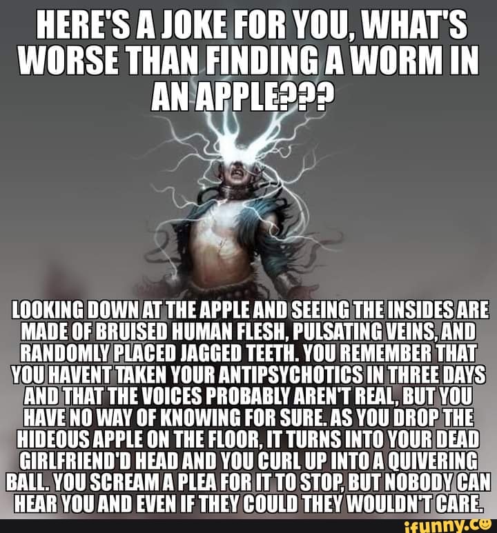 HERE'S A JOKE FOR YOU, WHAT'S WORSE THAN FINDING A WORM IN AN APPLE???
LOOKING DOWN AT THE APPLE AND SEEING THE INSIDES ARE MADE OF BRUISED HUMAN FLESH, PULSATING VEINS, AND RANDOMLY PLACED JAGGED TEETH. YOU REMEMBER THAT
YOU HAVENT TAKEN YOUR ANTIPSYCHOTICS IN THREE DAYS AND THAT THE VOICES PROBABLY AREN'T REAL, BUT YOU HAVE NO WAY OF KNOWING FOR SURE. AS YOU DROP THE HIDEOUS APPLE ON THE FLOOR, IT TURNS INTO YOUR DEAD GIRLFRIEND 'D HEAD AND YOU CURL UP INT@ A QUIVERING
BALL. YOU SCREAM A PLEA FOR IT TO STOP BUT NOBODY CAN HEAR YOU AND EVEN IF THEY COULD THEY WOULDN'T CARE.